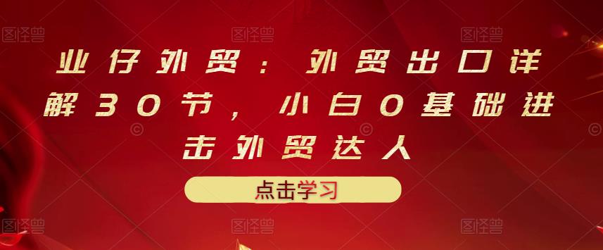 业仔外贸:外贸出口详解30节,小白0基础进击外贸达人 价值666元-百盟网