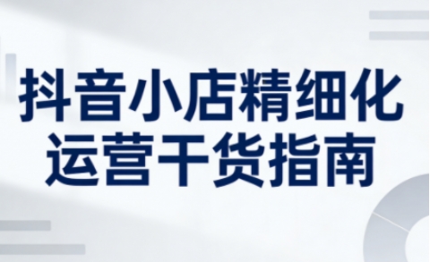 抖音小店精细化运营干货指南新版，助力商家系统提升店铺运营能力(更新26年5月)-百盟网
