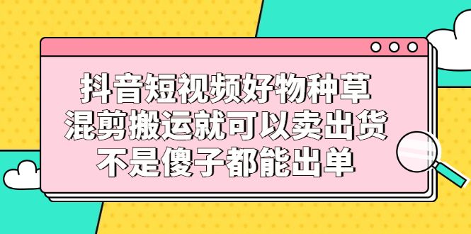 抖音短视频好物种草，混剪搬运就可以卖出货，不是傻子都能出单-百盟网