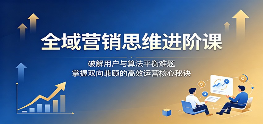 全域营销思维进阶课：破解用户与算法平衡难题，掌握双向兼顾的高效运营核心秘诀-百盟网